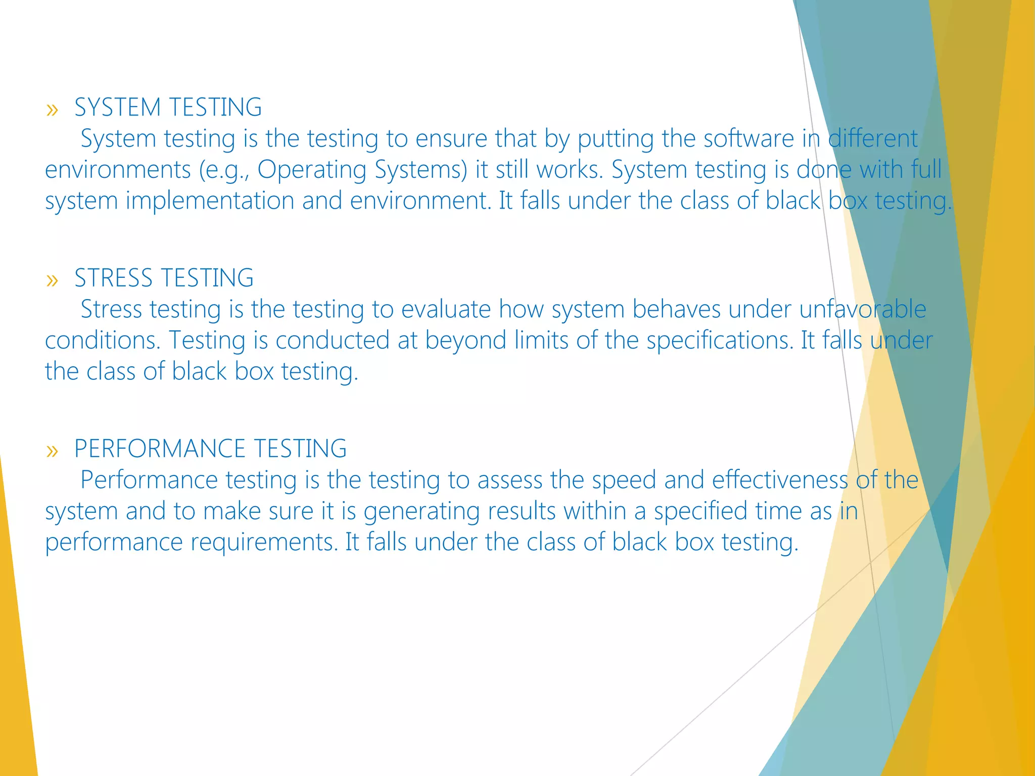 » SYSTEM TESTING
System testing is the testing to ensure that by putting the software in different
environments (e.g., Operating Systems) it still works. System testing is done with full
system implementation and environment. It falls under the class of black box testing. 
» STRESS TESTING
Stress testing is the testing to evaluate how system behaves under unfavorable
conditions. Testing is conducted at beyond limits of the specifications. It falls under
the class of black box testing. 
» PERFORMANCE TESTING
Performance testing is the testing to assess the speed and effectiveness of the
system and to make sure it is generating results within a specified time as in
performance requirements. It falls under the class of black box testing. 
 
