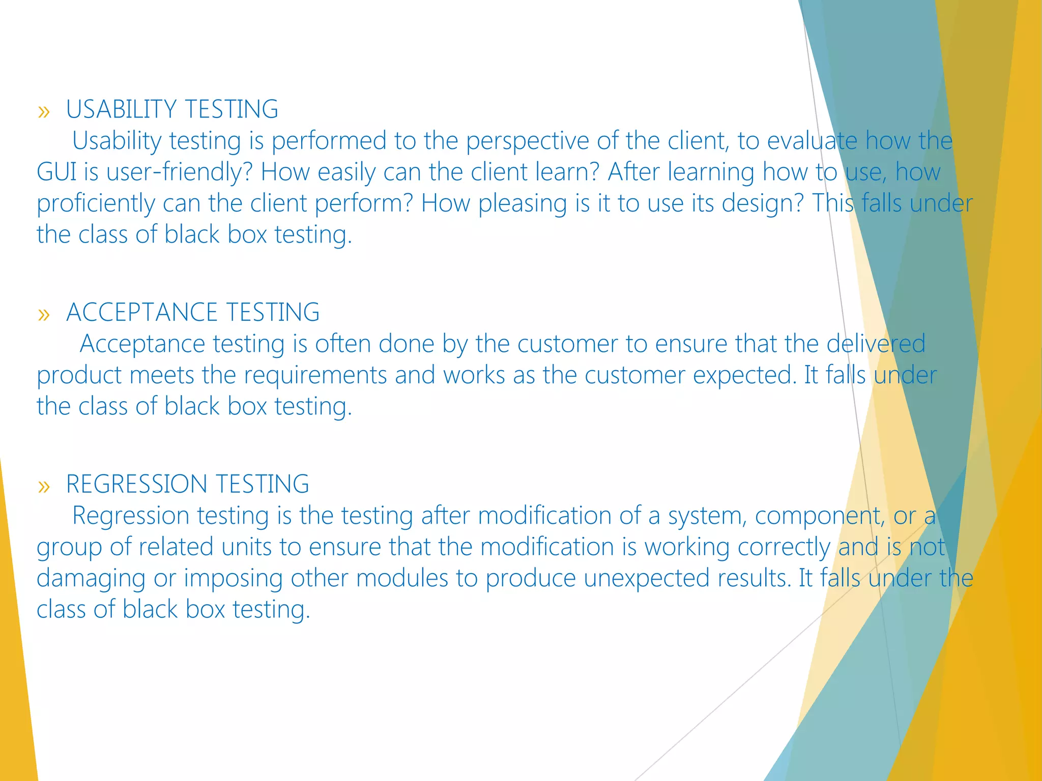 » USABILITY TESTING
Usability testing is performed to the perspective of the client, to evaluate how the
GUI is user-friendly? How easily can the client learn? After learning how to use, how
proficiently can the client perform? How pleasing is it to use its design? This falls under
the class of black box testing.
» ACCEPTANCE TESTING
Acceptance testing is often done by the customer to ensure that the delivered
product meets the requirements and works as the customer expected. It falls under
the class of black box testing.
» REGRESSION TESTING
Regression testing is the testing after modification of a system, component, or a
group of related units to ensure that the modification is working correctly and is not
damaging or imposing other modules to produce unexpected results. It falls under the
class of black box testing.
 