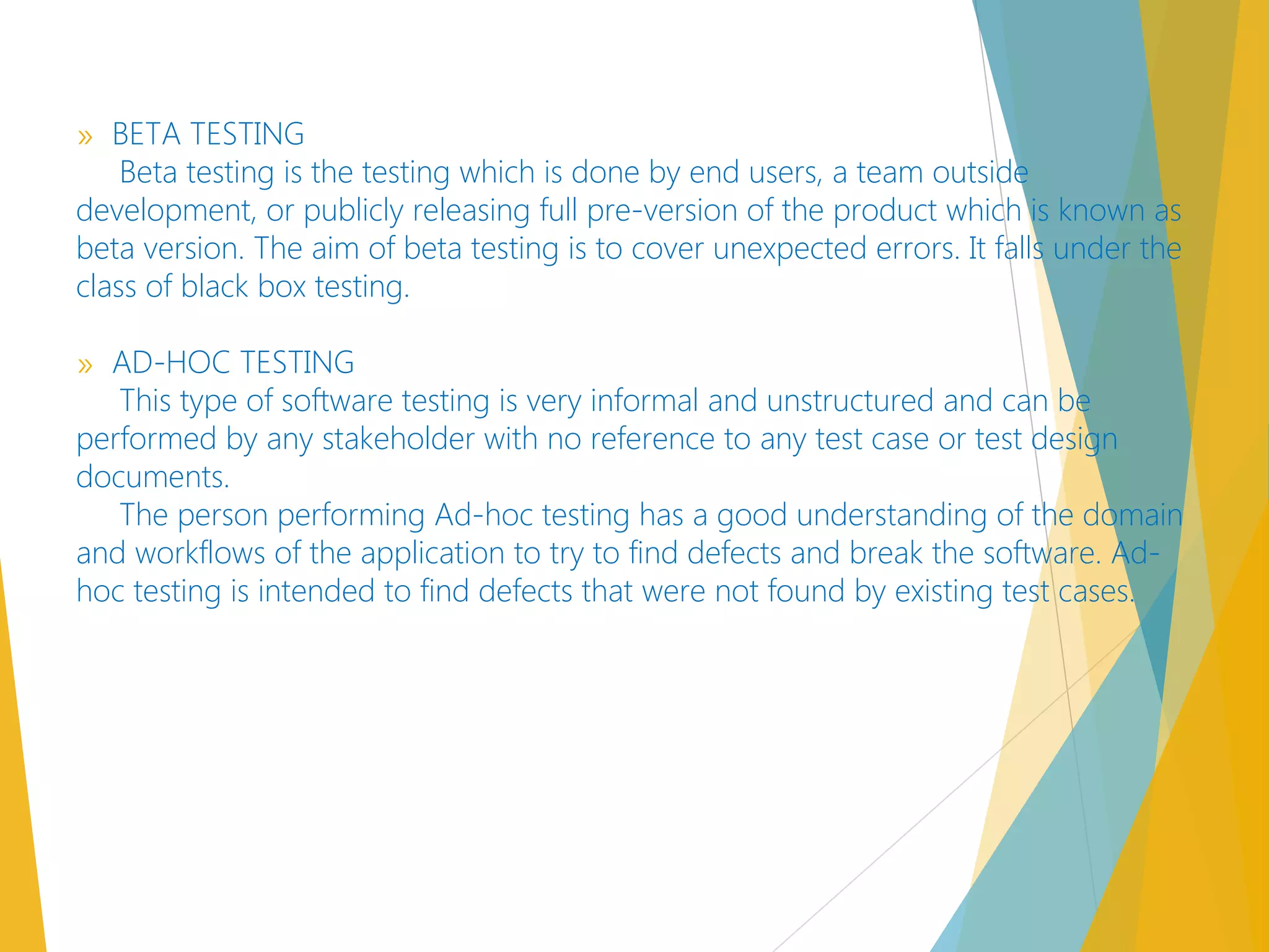 » BETA TESTING
Beta testing is the testing which is done by end users, a team outside
development, or publicly releasing full pre-version of the product which is known as
beta version. The aim of beta testing is to cover unexpected errors. It falls under the
class of black box testing.
» AD-HOC TESTING
This type of software testing is very informal and unstructured and can be
performed by any stakeholder with no reference to any test case or test design
documents.
The person performing Ad-hoc testing has a good understanding of the domain
and workflows of the application to try to find defects and break the software. Ad-
hoc testing is intended to find defects that were not found by existing test cases.
 