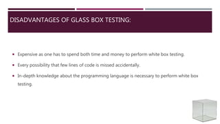 DISADVANTAGES OF GLASS BOX TESTING:
 Expensive as one has to spend both time and money to perform white box testing.
 Every possibility that few lines of code is missed accidentally.
 In-depth knowledge about the programming language is necessary to perform white box
testing.
 