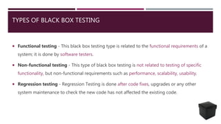 TYPES OF BLACK BOX TESTING
 Functional testing - This black box testing type is related to the functional requirements of a
system; it is done by software testers.
 Non-functional testing - This type of black box testing is not related to testing of specific
functionality, but non-functional requirements such as performance, scalability, usability.
 Regression testing - Regression Testing is done after code fixes, upgrades or any other
system maintenance to check the new code has not affected the existing code.
 