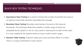 BLACK BOX TESTING TECHNIQUES
 Equivalence Class Testing: It is used to minimize the number of possible test cases to
an optimum level while maintains reasonable test coverage.
 Boundary Value Testing: Boundary value testing is focused on the values at
boundaries. This technique determines whether a certain range of values are
acceptable by the system or not. It is very useful in reducing the number of test cases.
It is most suitable for the systems where an input is within certain ranges.
 Decision Table Testing: A decision table puts causes and their effects in a matrix.
There is a unique combination in each column.
 