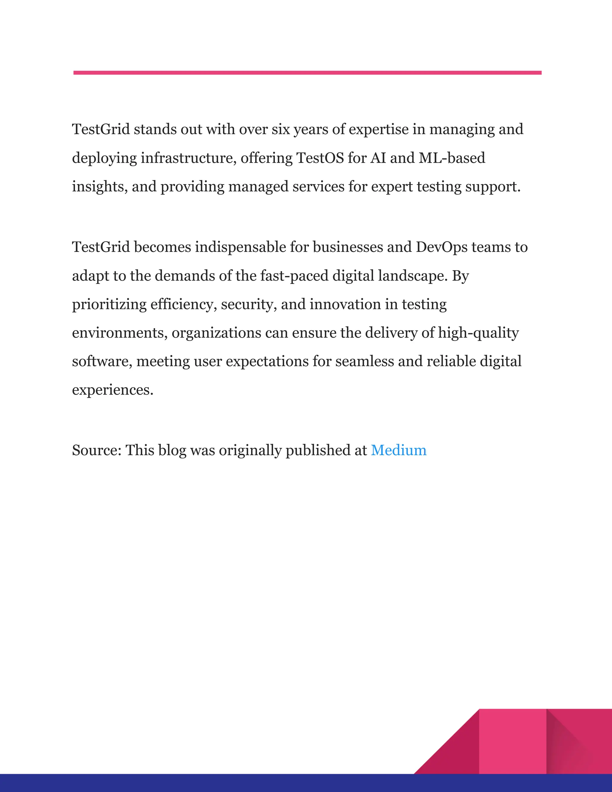 TestGrid stands out with over six years of expertise in managing and
deploying infrastructure, offering TestOS for AI and ML-based
insights, and providing managed services for expert testing support.
TestGrid becomes indispensable for businesses and DevOps teams to
adapt to the demands of the fast-paced digital landscape. By
prioritizing efficiency, security, and innovation in testing
environments, organizations can ensure the delivery of high-quality
software, meeting user expectations for seamless and reliable digital
experiences.
Source: This blog was originally published at Medium
 