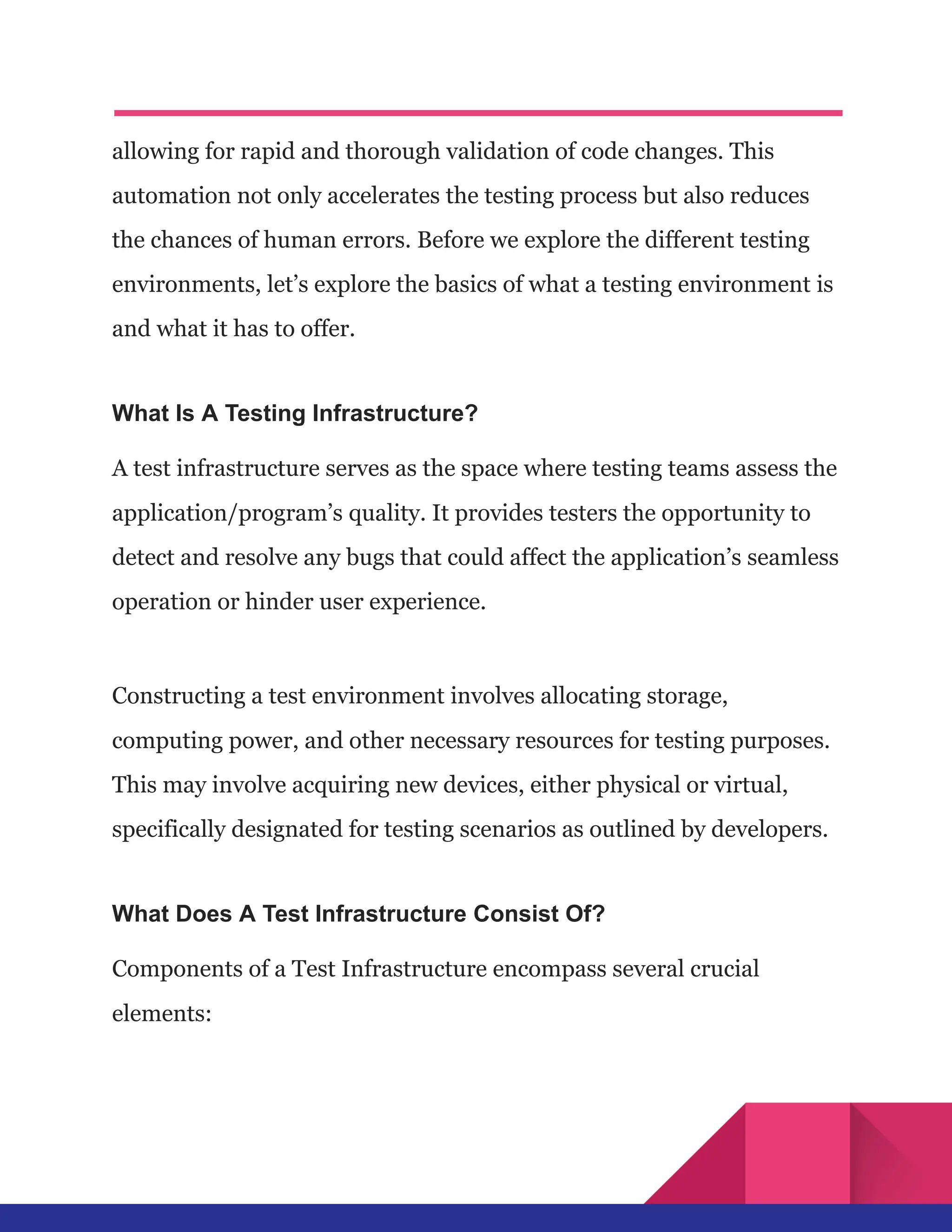 allowing for rapid and thorough validation of code changes. This
automation not only accelerates the testing process but also reduces
the chances of human errors. Before we explore the different testing
environments, let’s explore the basics of what a testing environment is
and what it has to offer.
What Is A Testing Infrastructure?
A test infrastructure serves as the space where testing teams assess the
application/program’s quality. It provides testers the opportunity to
detect and resolve any bugs that could affect the application’s seamless
operation or hinder user experience.
Constructing a test environment involves allocating storage,
computing power, and other necessary resources for testing purposes.
This may involve acquiring new devices, either physical or virtual,
specifically designated for testing scenarios as outlined by developers.
What Does A Test Infrastructure Consist Of?
Components of a Test Infrastructure encompass several crucial
elements:
 