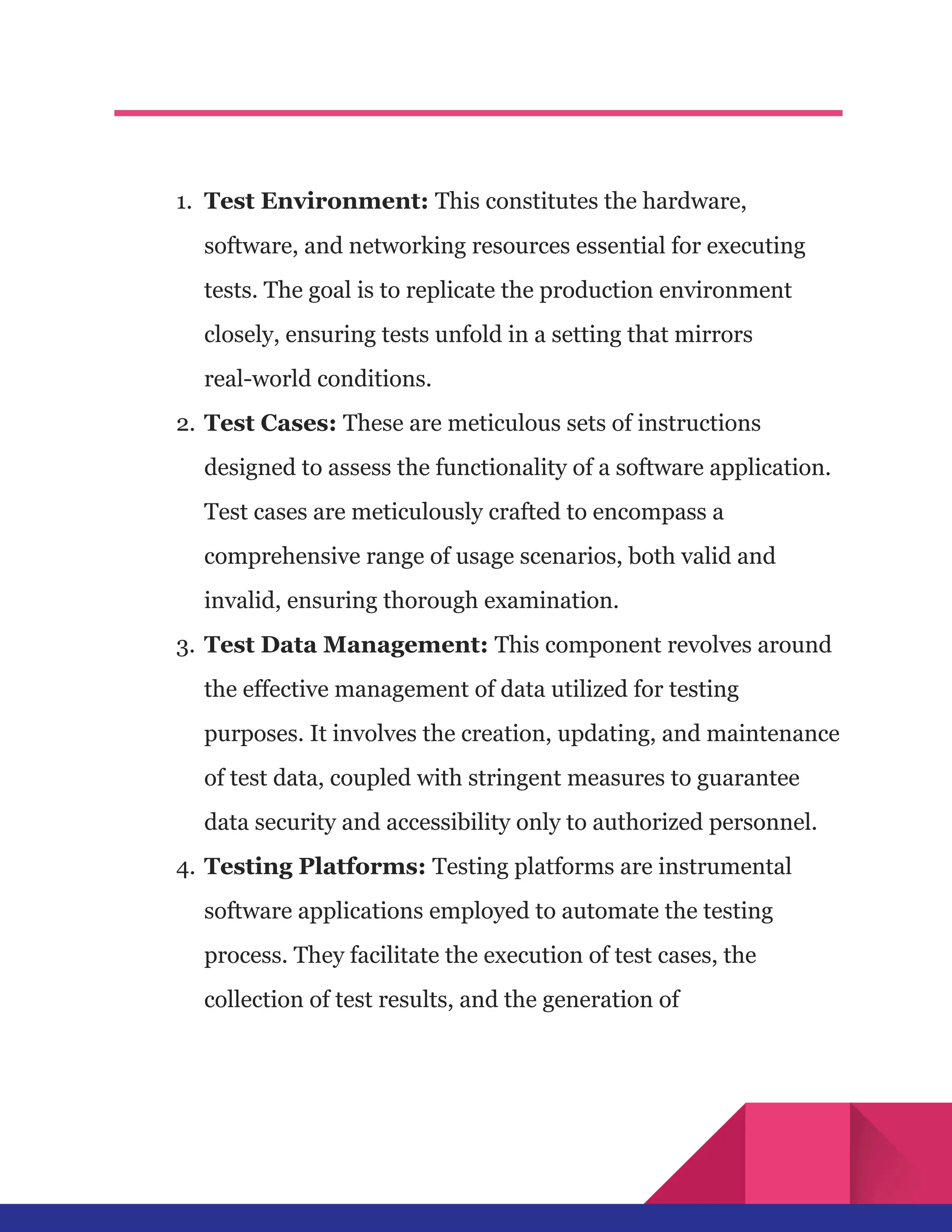 1.​ Test Environment: This constitutes the hardware,
software, and networking resources essential for executing
tests. The goal is to replicate the production environment
closely, ensuring tests unfold in a setting that mirrors
real-world conditions.
2.​Test Cases: These are meticulous sets of instructions
designed to assess the functionality of a software application.
Test cases are meticulously crafted to encompass a
comprehensive range of usage scenarios, both valid and
invalid, ensuring thorough examination.
3.​Test Data Management: This component revolves around
the effective management of data utilized for testing
purposes. It involves the creation, updating, and maintenance
of test data, coupled with stringent measures to guarantee
data security and accessibility only to authorized personnel.
4.​Testing Platforms: Testing platforms are instrumental
software applications employed to automate the testing
process. They facilitate the execution of test cases, the
collection of test results, and the generation of
 