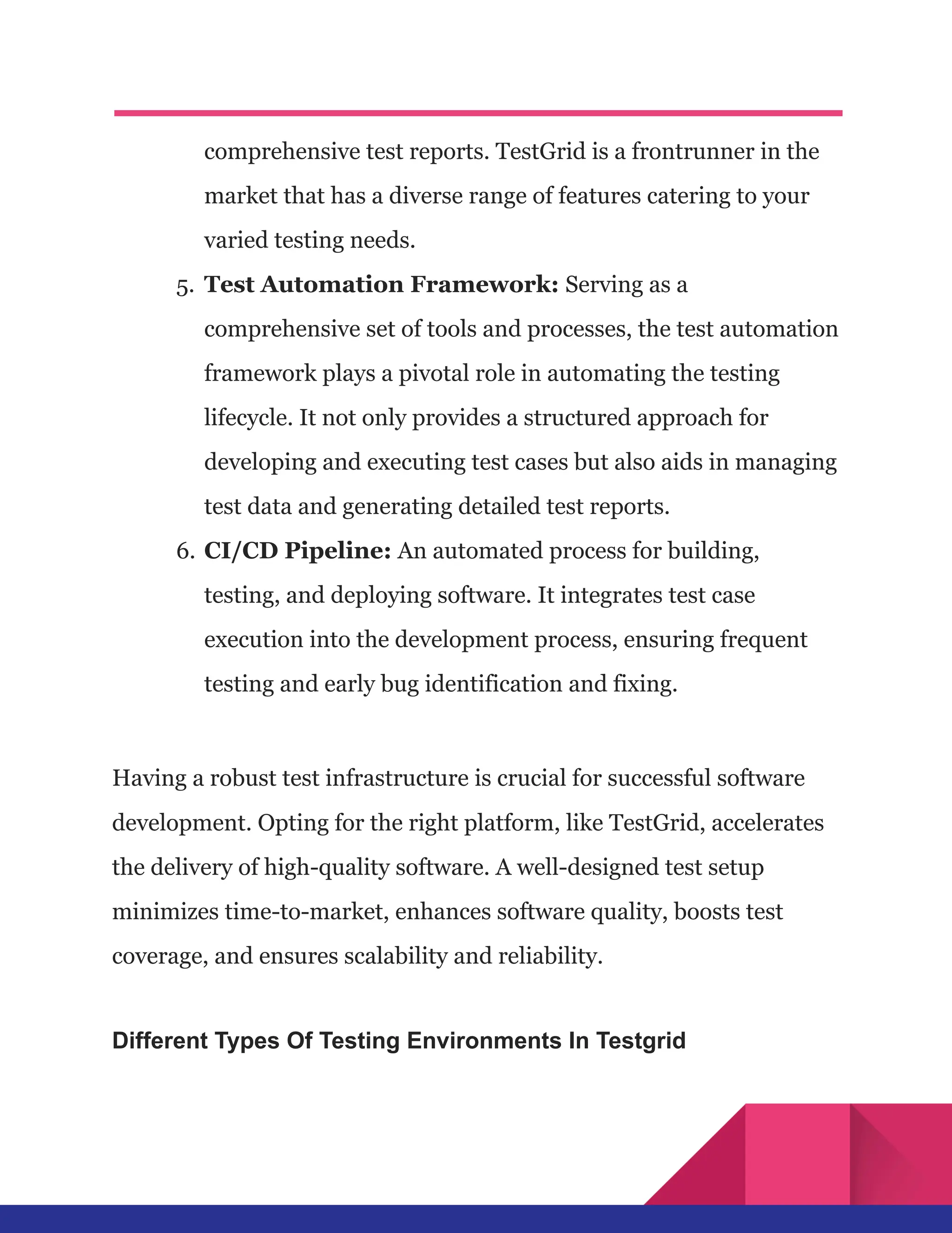 comprehensive test reports. TestGrid is a frontrunner in the
market that has a diverse range of features catering to your
varied testing needs.
5.​ Test Automation Framework: Serving as a
comprehensive set of tools and processes, the test automation
framework plays a pivotal role in automating the testing
lifecycle. It not only provides a structured approach for
developing and executing test cases but also aids in managing
test data and generating detailed test reports.
6.​CI/CD Pipeline: An automated process for building,
testing, and deploying software. It integrates test case
execution into the development process, ensuring frequent
testing and early bug identification and fixing.
Having a robust test infrastructure is crucial for successful software
development. Opting for the right platform, like TestGrid, accelerates
the delivery of high-quality software. A well-designed test setup
minimizes time-to-market, enhances software quality, boosts test
coverage, and ensures scalability and reliability.
Different Types Of Testing Environments In Testgrid
 