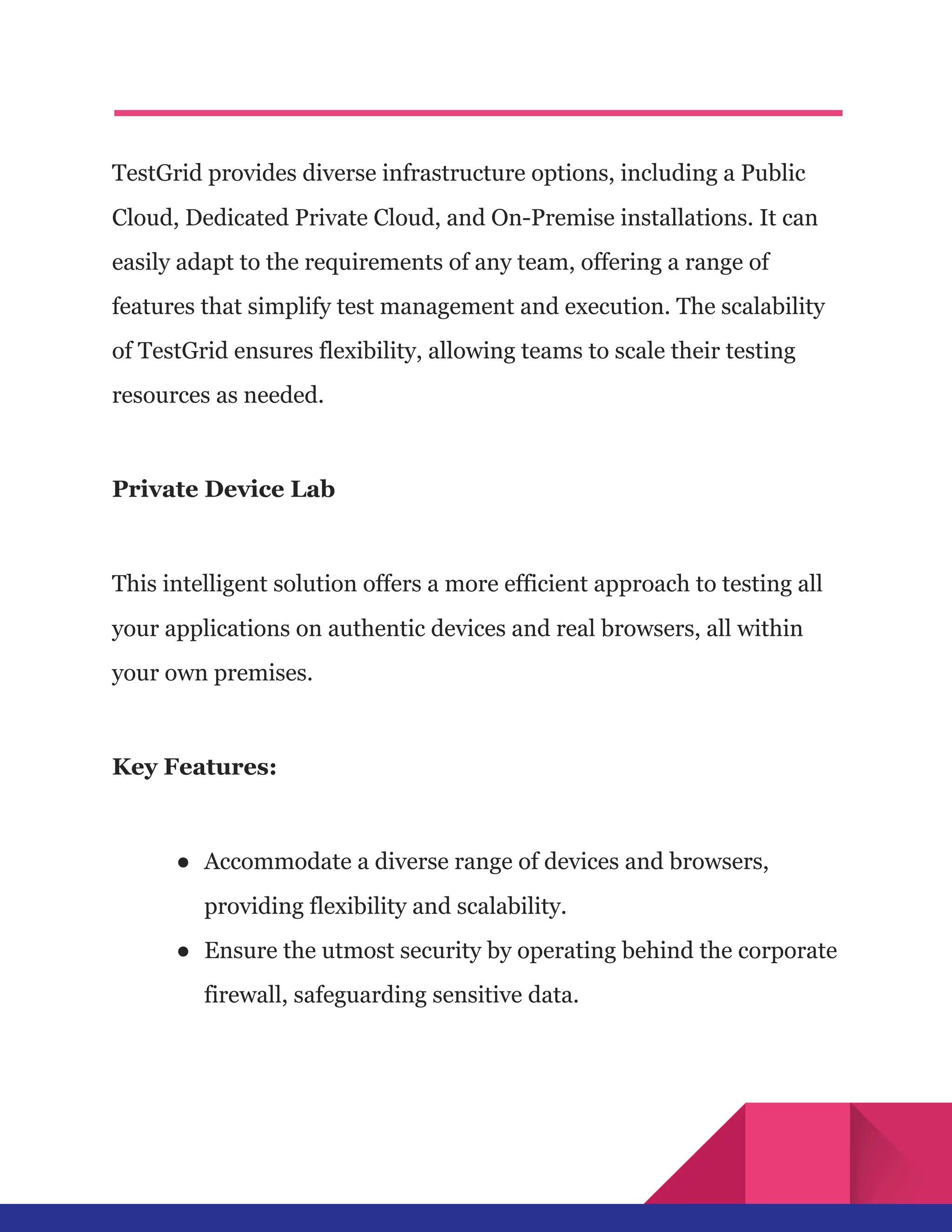 TestGrid provides diverse infrastructure options, including a Public
Cloud, Dedicated Private Cloud, and On-Premise installations. It can
easily adapt to the requirements of any team, offering a range of
features that simplify test management and execution. The scalability
of TestGrid ensures flexibility, allowing teams to scale their testing
resources as needed.
Private Device Lab
This intelligent solution offers a more efficient approach to testing all
your applications on authentic devices and real browsers, all within
your own premises.
Key Features:
●​ Accommodate a diverse range of devices and browsers,
providing flexibility and scalability.
●​ Ensure the utmost security by operating behind the corporate
firewall, safeguarding sensitive data.
 