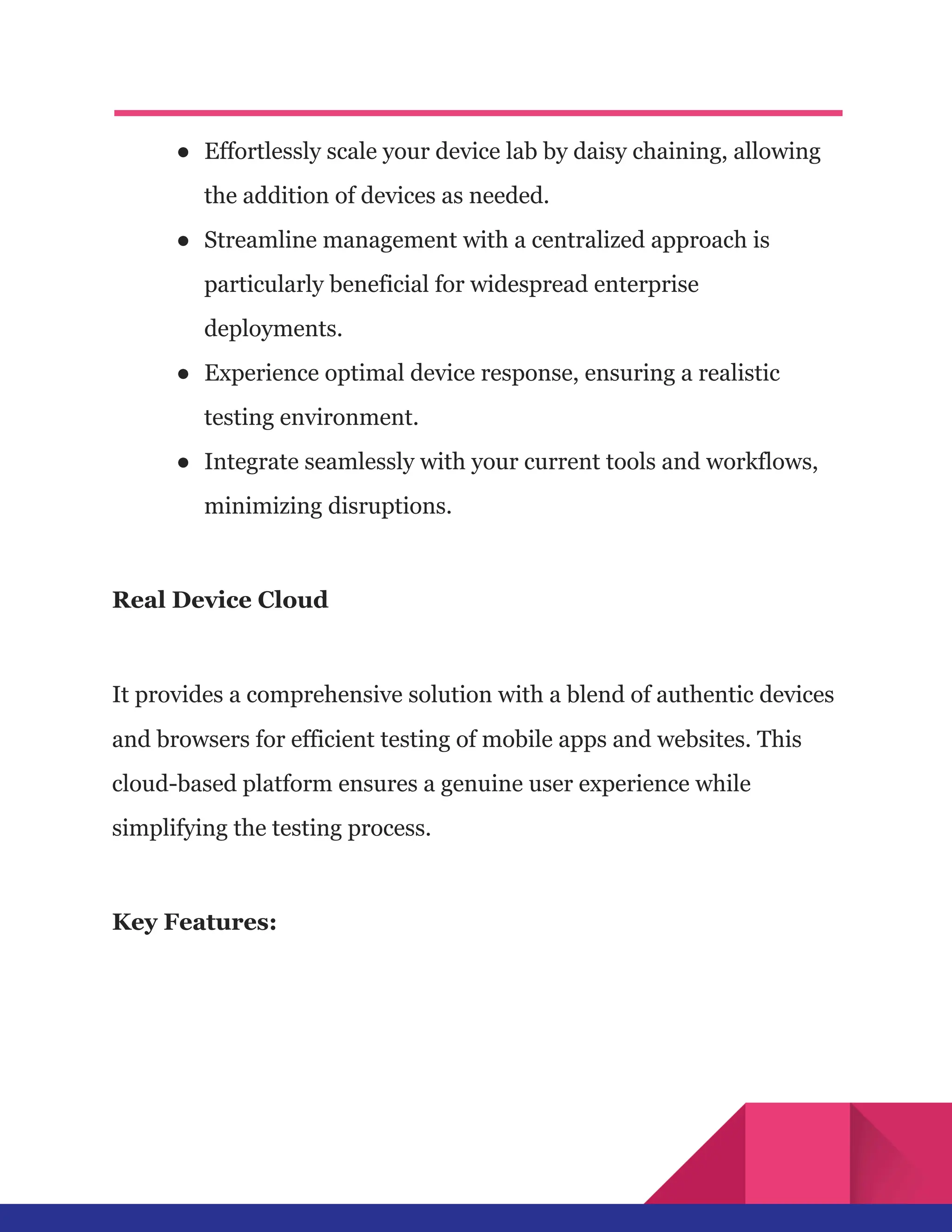 ●​ Effortlessly scale your device lab by daisy chaining, allowing
the addition of devices as needed.
●​ Streamline management with a centralized approach is
particularly beneficial for widespread enterprise
deployments.
●​ Experience optimal device response, ensuring a realistic
testing environment.
●​ Integrate seamlessly with your current tools and workflows,
minimizing disruptions.
Real Device Cloud
It provides a comprehensive solution with a blend of authentic devices
and browsers for efficient testing of mobile apps and websites. This
cloud-based platform ensures a genuine user experience while
simplifying the testing process.
Key Features:
 