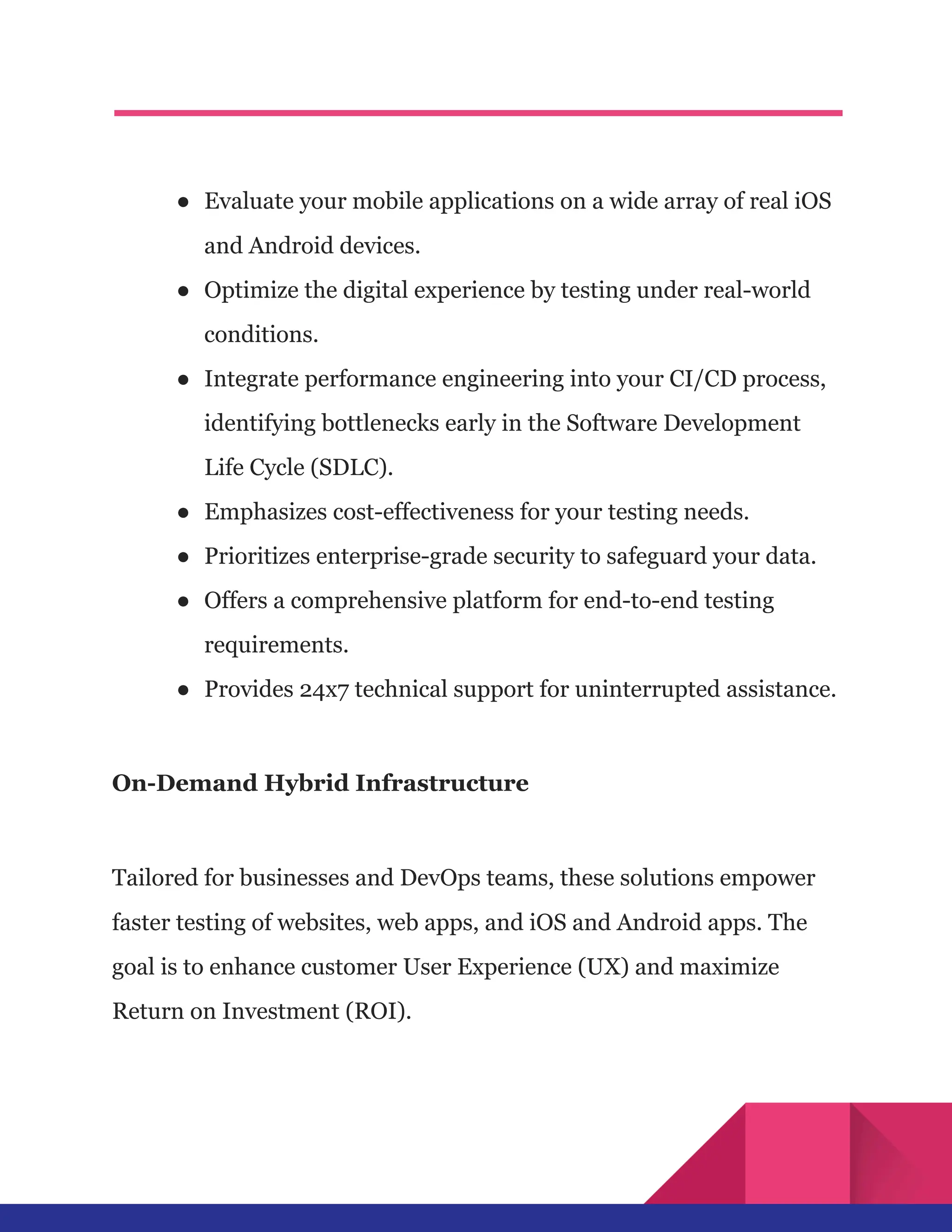 ●​ Evaluate your mobile applications on a wide array of real iOS
and Android devices.
●​ Optimize the digital experience by testing under real-world
conditions.
●​ Integrate performance engineering into your CI/CD process,
identifying bottlenecks early in the Software Development
Life Cycle (SDLC).
●​ Emphasizes cost-effectiveness for your testing needs.
●​ Prioritizes enterprise-grade security to safeguard your data.
●​ Offers a comprehensive platform for end-to-end testing
requirements.
●​ Provides 24x7 technical support for uninterrupted assistance.
On-Demand Hybrid Infrastructure
Tailored for businesses and DevOps teams, these solutions empower
faster testing of websites, web apps, and iOS and Android apps. The
goal is to enhance customer User Experience (UX) and maximize
Return on Investment (ROI).
 