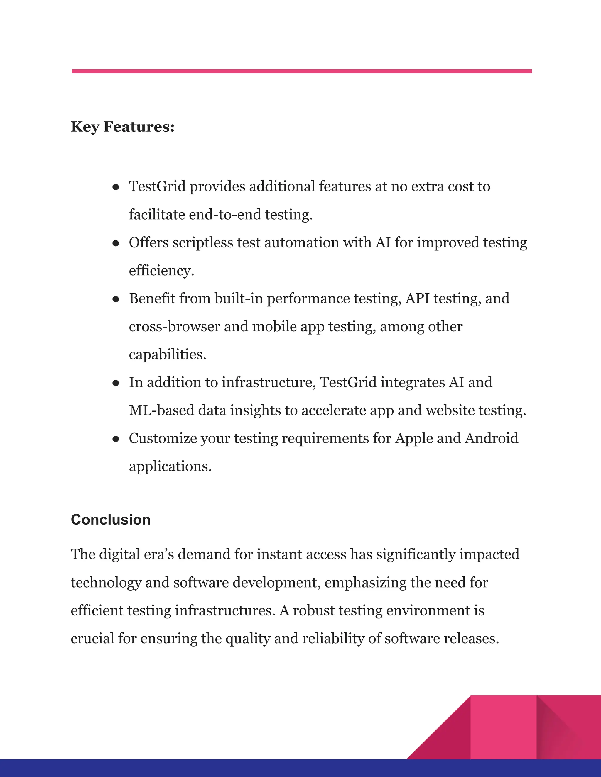 Key Features:
●​ TestGrid provides additional features at no extra cost to
facilitate end-to-end testing.
●​ Offers scriptless test automation with AI for improved testing
efficiency.
●​ Benefit from built-in performance testing, API testing, and
cross-browser and mobile app testing, among other
capabilities.
●​ In addition to infrastructure, TestGrid integrates AI and
ML-based data insights to accelerate app and website testing.
●​ Customize your testing requirements for Apple and Android
applications.
Conclusion
The digital era’s demand for instant access has significantly impacted
technology and software development, emphasizing the need for
efficient testing infrastructures. A robust testing environment is
crucial for ensuring the quality and reliability of software releases.
 