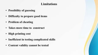 Limitations
• Possibility of guessing
• Difficulty to prepare good items
• Problem of cheating
• Takes more time to construct
• High printing cost
• Inefficient in testing complicated skills
• Content validity cannot be tested
 