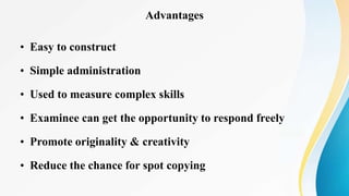Advantages
• Easy to construct
• Simple administration
• Used to measure complex skills
• Examinee can get the opportunity to respond freely
• Promote originality & creativity
• Reduce the chance for spot copying
 