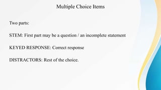 Multiple Choice Items
Two parts:
STEM: First part may be a question / an incomplete statement
KEYED RESPONSE: Correct response
DISTRACTORS: Rest of the choice.
 