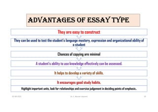 aDvaNTagES OF ESSaY TYPE
It encourages good study habits.
It helps to develop a variety of skills.
A student’s ability to use knowledge effectively can be assessed.
Chances of copying are minimal
They can be used to test the student’s language mastery, expression and organizational ability of
a student
They are easy to construct
03-08-2021 Dr. C. Beulah Jayarani 19
Highlight important units, look for relationships and exercise judgement in deciding points of emphasis.
 