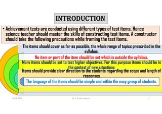 INTRODUCTION
• Achievement tests are conducted using different types of test items. Hence
science teacher should master the skills of constructing test items. A constructor
should take the following precautions while framing the test items.
03-08-2021 Dr. C. Beulah Jayarani 2
The items should cover as far as possible, the whole range of topics prescribed in the
syllabus.
No item or part of the item should be set which is outside the syllabus.
More items should be set to test higher objectives. For this purpose items should be in
the context of new situations
Items should provide clear direction to the students regarding the scope and length of
responses
The language of the items should be simple and within the easy grasp of students.
 