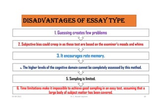 6. Time limitations make it impossible to achieve good sampling in an easy test, assuming that a
large body of subject matter has been covered.
5. Sampling is limited.
4. The higher levels of the cognitive domain cannot be completely assessed by this method.
3. It encourages rote memory.
2. Subjective bias could creep in as these test are based on the examiner’s moods and whims
1. Guessing creates few problems
03-08-2021 Dr. C. Beulah Jayarani 20
DISaDvaNTagES OF ESSaY TYPE
 
