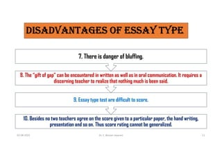 DISaDvaNTagES OF ESSaY TYPE
10. Besides no two teachers agree on the score given to a particular paper, the hand writing,
presentation and so on. Thus score rating cannot be generalized.
9. Essay type test are difficult to score.
8. The “gift of gap” can be encountered in written as well as in oral communication. It requires a
discerning teacher to realize that nothing much is been said.
7. There is danger of bluffing.
03-08-2021 Dr. C. Beulah Jayarani 21
 