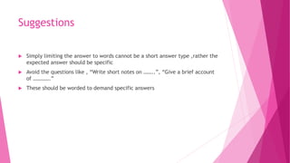 Suggestions
 Simply limiting the answer to words cannot be a short answer type ,rather the
expected answer should be specific
 Avoid the questions like , “Write short notes on ……..”, “Give a brief account
of ………….”
 These should be worded to demand specific answers
 