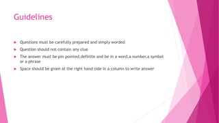 Guidelines
 Questions must be carefully prepared and simply worded
 Question should not contain any clue
 The answer must be pin pointed,definite and be in a word,a number,a symbol
or a phrase
 Space should be given at the right hand side in a column to write answer
 