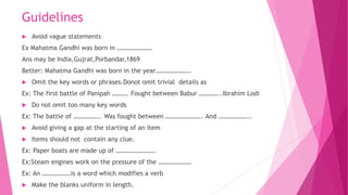 Guidelines
 Avoid vague statements
Ex Mahatma Gandhi was born in ………………….
Ans may be India,Gujrat,Porbandar,1869
Better: Mahatma Gandhi was born in the year………………….
 Omit the key words or phrases.Donot omit trivial details as
Ex: The first battle of Panipah ………. Fought between Babur …………..Ibrahim Lodi
 Do not omit too many key words
Ex: The battle of …………….. Was fought between ………………….. And ………………..
 Avoid giving a gap at the starting of an item
 Items should not contain any clue.
Ex: Paper boats are made up of …………………….
Ex:Steam engines work on the pressure of the …………………
Ex: An ………………is a word which modifies a verb
 Make the blanks uniform in length.
 