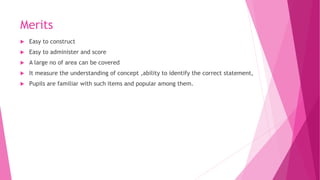 Merits
 Easy to construct
 Easy to administer and score
 A large no of area can be covered
 It measure the understanding of concept ,ability to identify the correct statement,
 Pupils are familiar with such items and popular among them.
 
