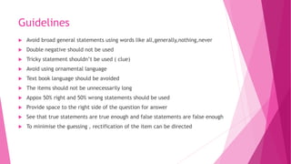 Guidelines
 Avoid broad general statements using words like all,generally,nothing,never
 Double negative should not be used
 Tricky statement shouldn’t be used ( clue)
 Avoid using ornamental language
 Text book language should be avoided
 The items should not be unnecessarily long
 Appox 50% right and 50% wrong statements should be used
 Provide space to the right side of the question for answer
 See that true statements are true enough and false statements are false enough
 To minimise the guessing , rectification of the item can be directed
 