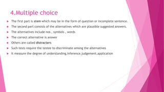 4.Multiple choice
 The first part is stem which may be in the form of question or incomplete sentence.
 The second part consists of the alternatives which are plausible suggested answers.
 The alternatives include nos , symbols , words
 The correct alternative is answer
 Others are called distracters
 Such tests require the testee to discriminate among the alternatives
 It measure the degree of understanding,inference,judgement,application
 