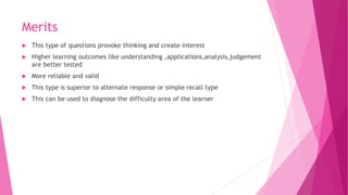 Merits
 This type of questions provoke thinking and create interest
 Higher learning outcomes like understanding ,applications,analysis,judgement
are better tested
 More reliable and valid
 This type is superior to alternate response or simple recall type
 This can be used to diagnose the difficulty area of the learner
 