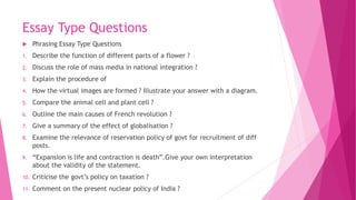 Essay Type Questions
 Phrasing Essay Type Questions
1. Describe the function of different parts of a flower ?
2. Discuss the role of mass media in national integration ?
3. Explain the procedure of
4. How the virtual images are formed ? Illustrate your answer with a diagram.
5. Compare the animal cell and plant cell ?
6. Outline the main causes of French revolution ?
7. Give a summary of the effect of globalisation ?
8. Examine the relevance of reservation policy of govt for recruitment of diff
posts.
9. “Expansion is life and contraction is death”.Give your own interpretation
about the validity of the statement.
10. Criticise the govt’s policy on taxation ?
11. Comment on the present nuclear policy of India ?
 