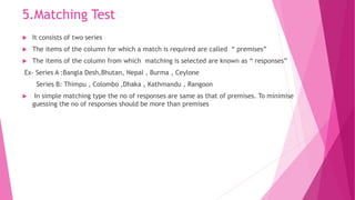 5.Matching Test
 It consists of two series
 The items of the column for which a match is required are called “ premises”
 The items of the column from which matching is selected are known as “ responses”
Ex- Series A :Bangla Desh,Bhutan, Nepal , Burma , Ceylone
Series B: Thimpu , Colombo ,Dhaka , Kathmandu , Rangoon
 In simple matching type the no of responses are same as that of premises. To minimise
guessing the no of responses should be more than premises
 