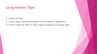 Long Answer Type
 Answers are long
 Free to organise answer according to own view points or judgements.
 Answer reveals the ability to select,organise,integrate and evaluate ideas.
 