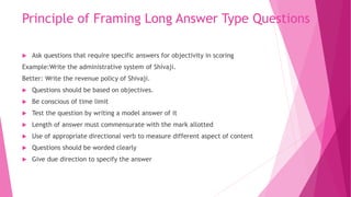 Principle of Framing Long Answer Type Questions
 Ask questions that require specific answers for objectivity in scoring
Example:Write the administrative system of Shivaji.
Better: Write the revenue policy of Shivaji.
 Questions should be based on objectives.
 Be conscious of time limit
 Test the question by writing a model answer of it
 Length of answer must commensurate with the mark allotted
 Use of appropriate directional verb to measure different aspect of content
 Questions should be worded clearly
 Give due direction to specify the answer
 
