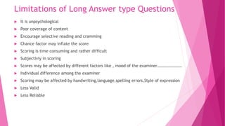 Limitations of Long Answer type Questions
 It is unpsychological
 Poor coverage of content
 Encourage selective reading and cramming
 Chance factor may inflate the score
 Scoring is time consuming and rather difficult
 Subjectiviy in scoring
 Scores may be affected by different factors like , mood of the examiner……………………
 Individual difference among the examiner
 Scoring may be affected by handwriting,language,spelling errors,Style of expression
 Less Valid
 Less Reliable
 
