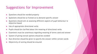 Suggestions for Improvement
 Questions should be worded properly
 Questions should be so framed as to demand specific answer
 Questions should aim at assessing different aspects of pupil behaviour ie
objective based
 Use of appropriate directional verbs
 Pupils should be clarified about the meaning of directional verbs
 Examiners must be unanimous regarding meaning of terms used and answer
 System of giving overall options should be avoided
 Due direction should be given to specify the answer within certain words
 Objectivity of scoring should be ensured
 