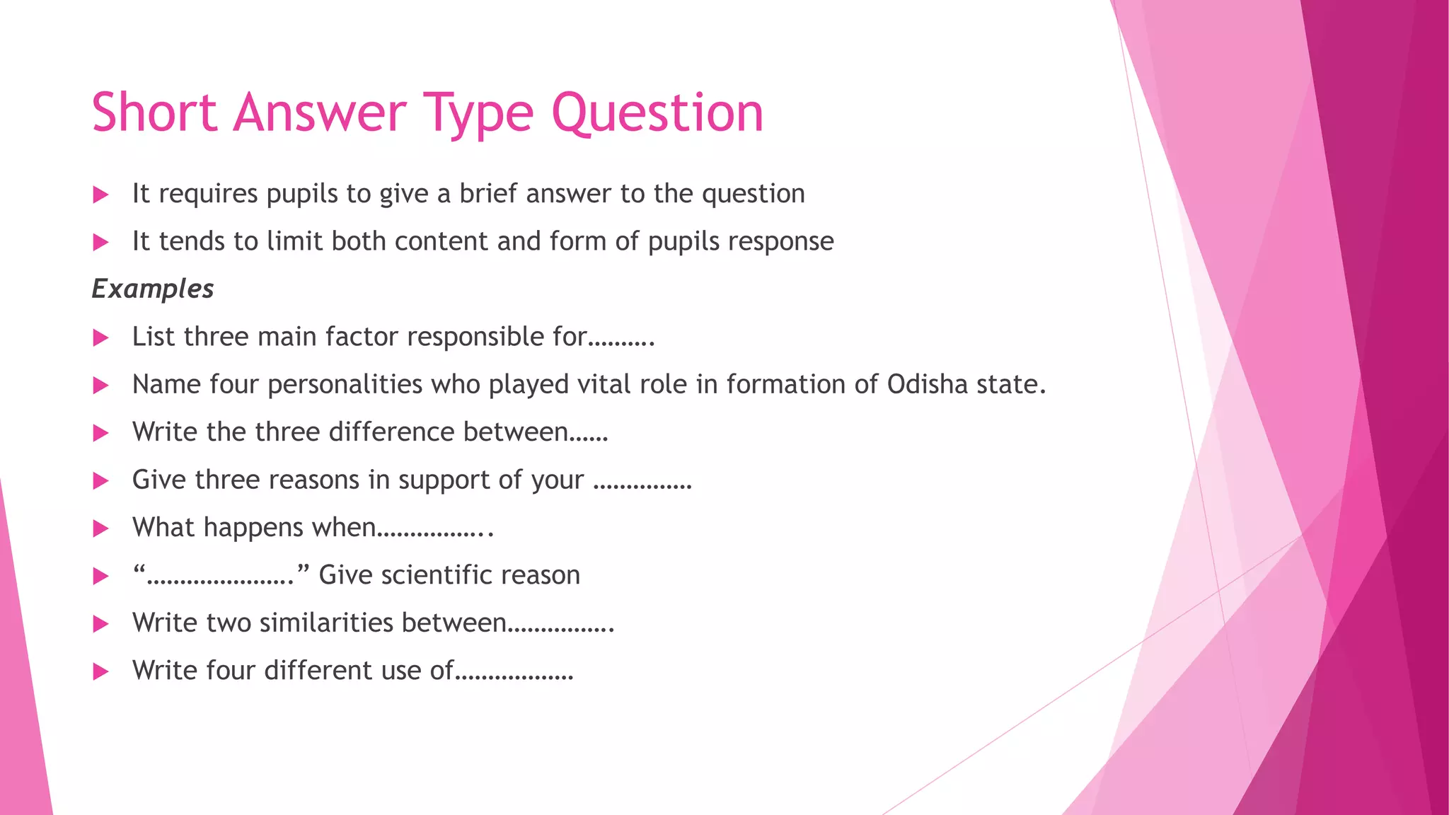 Short Answer Type Question
 It requires pupils to give a brief answer to the question
 It tends to limit both content and form of pupils response
Examples
 List three main factor responsible for……….
 Name four personalities who played vital role in formation of Odisha state.
 Write the three difference between……
 Give three reasons in support of your ……………
 What happens when……………..
 “………………….” Give scientific reason
 Write two similarities between…………….
 Write four different use of………………
 