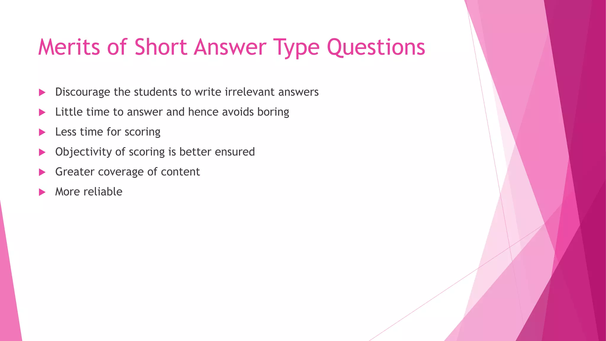 Merits of Short Answer Type Questions
 Discourage the students to write irrelevant answers
 Little time to answer and hence avoids boring
 Less time for scoring
 Objectivity of scoring is better ensured
 Greater coverage of content
 More reliable
 