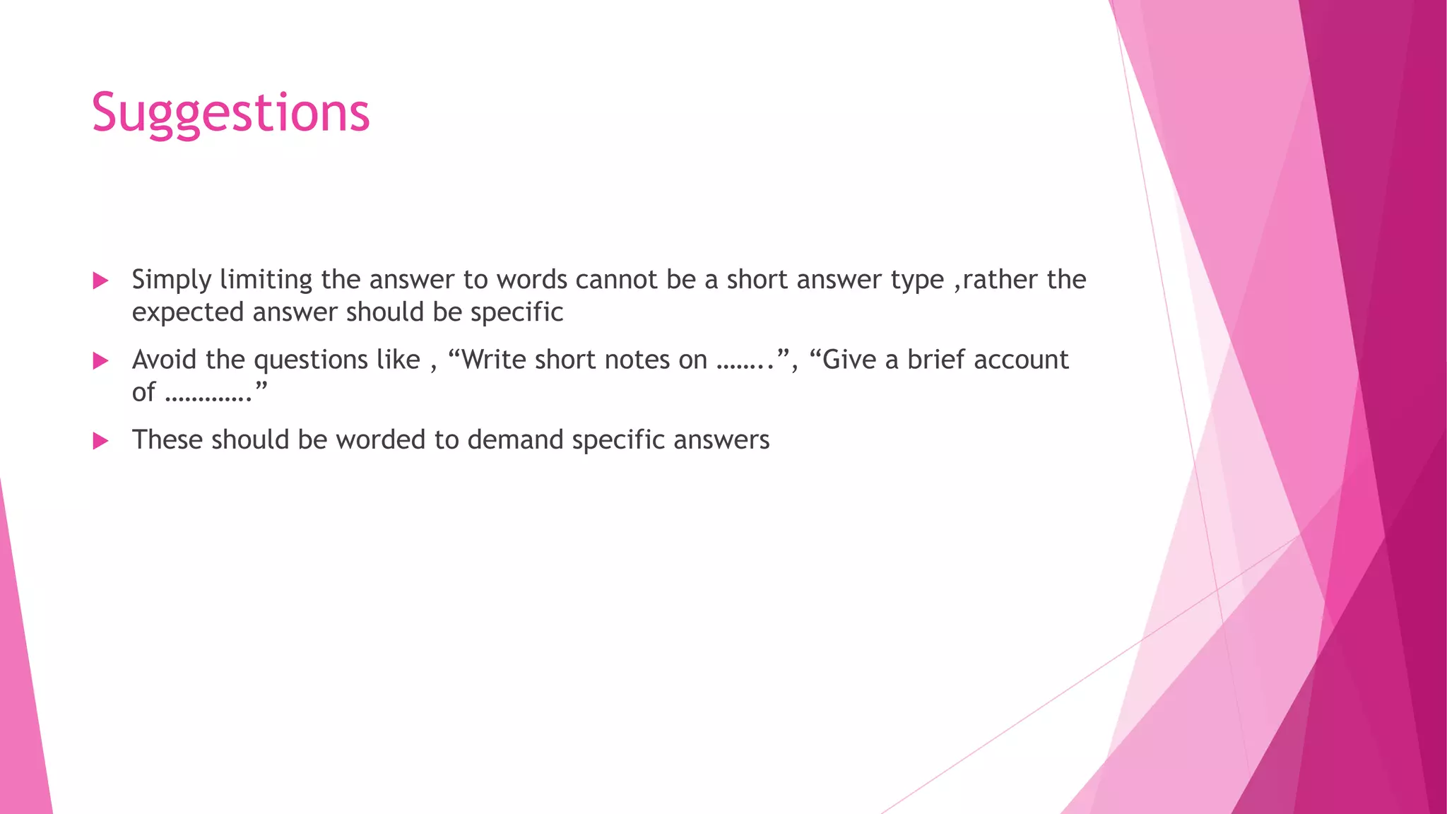 Suggestions
 Simply limiting the answer to words cannot be a short answer type ,rather the
expected answer should be specific
 Avoid the questions like , “Write short notes on ……..”, “Give a brief account
of ………….”
 These should be worded to demand specific answers
 