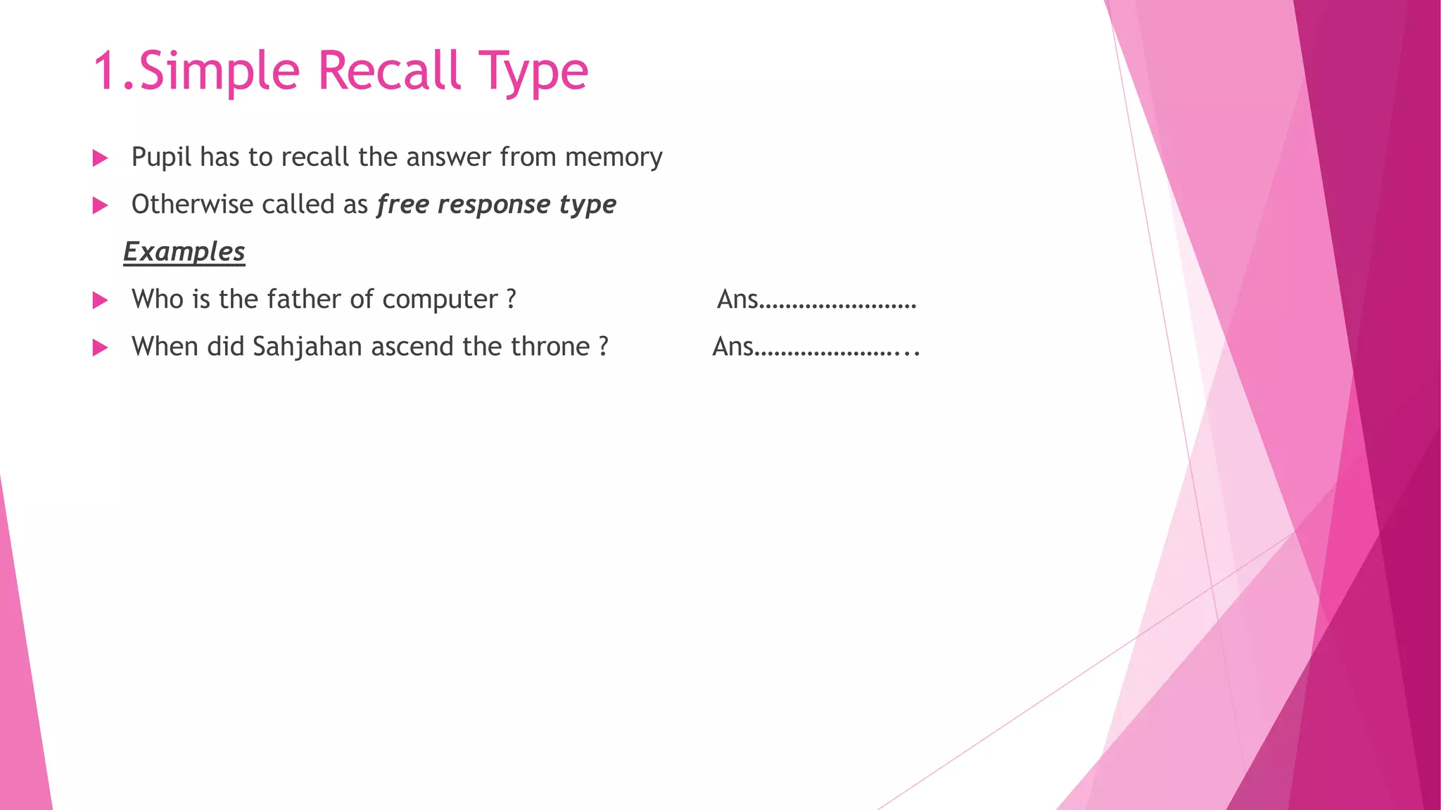 1.Simple Recall Type
 Pupil has to recall the answer from memory
 Otherwise called as free response type
Examples
 Who is the father of computer ? Ans……………………
 When did Sahjahan ascend the throne ? Ans…………………...
 
