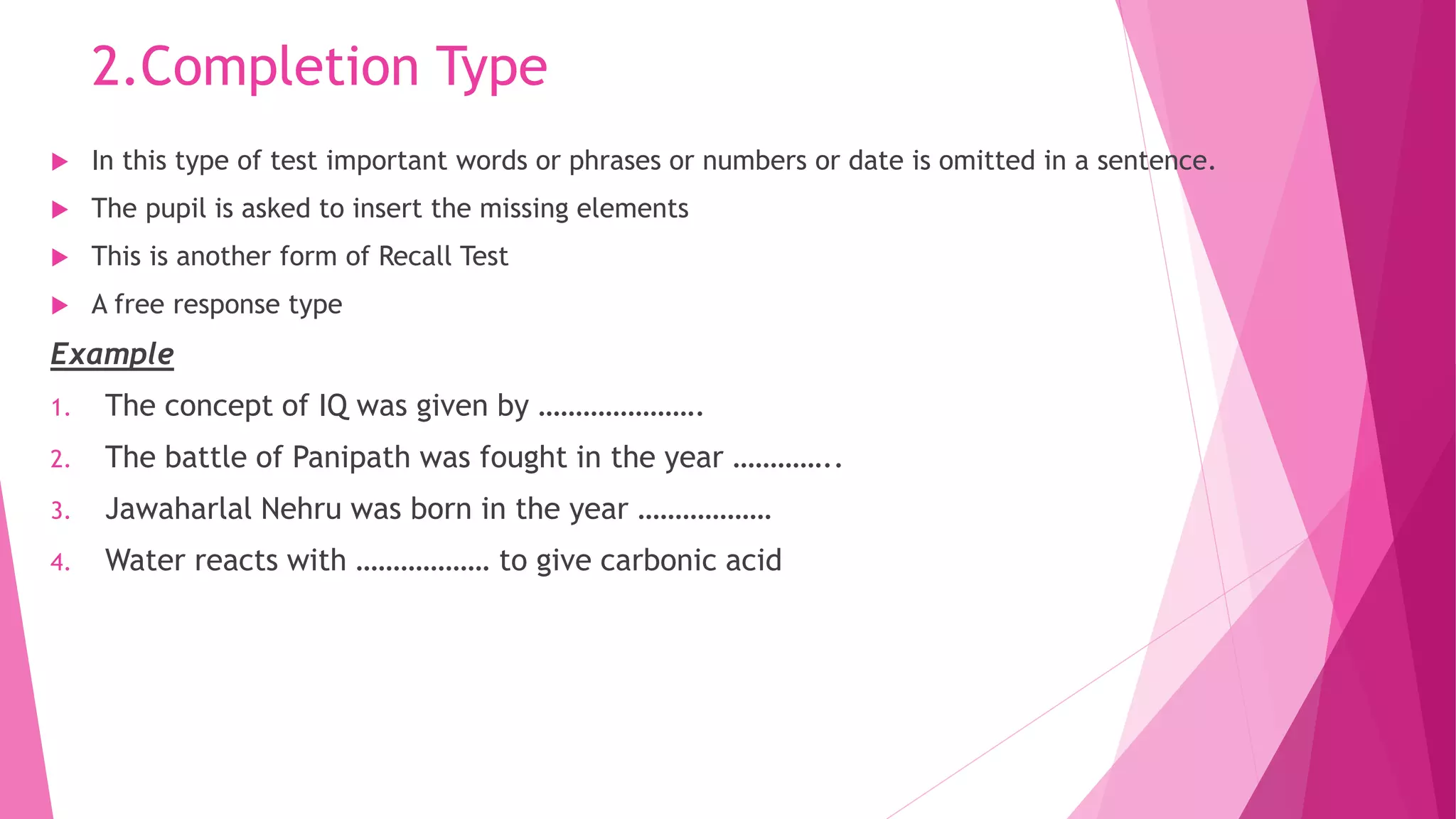 2.Completion Type
 In this type of test important words or phrases or numbers or date is omitted in a sentence.
 The pupil is asked to insert the missing elements
 This is another form of Recall Test
 A free response type
Example
1. The concept of IQ was given by ………………….
2. The battle of Panipath was fought in the year …………..
3. Jawaharlal Nehru was born in the year ………………
4. Water reacts with ……………… to give carbonic acid
 