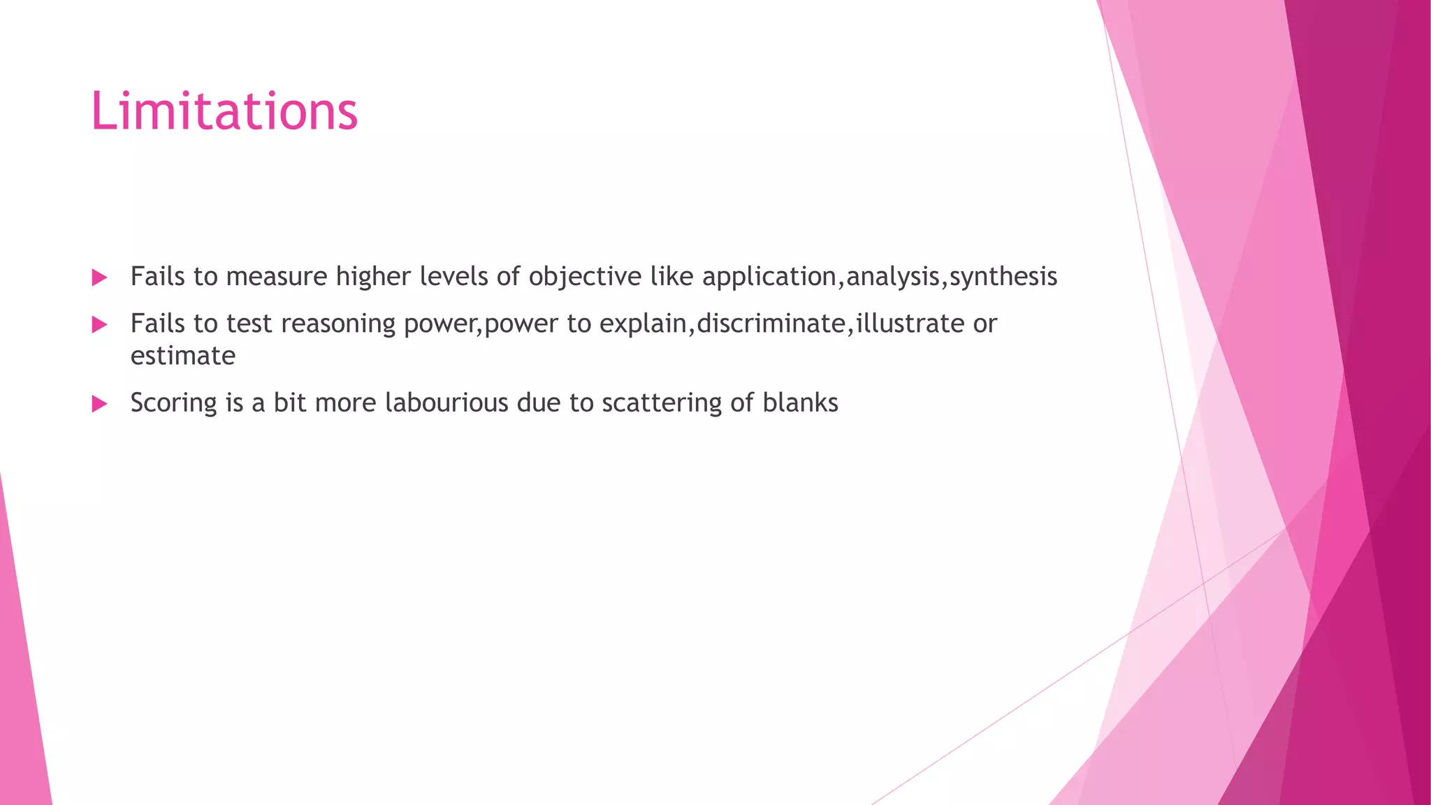 Limitations
 Fails to measure higher levels of objective like application,analysis,synthesis
 Fails to test reasoning power,power to explain,discriminate,illustrate or
estimate
 Scoring is a bit more labourious due to scattering of blanks
 