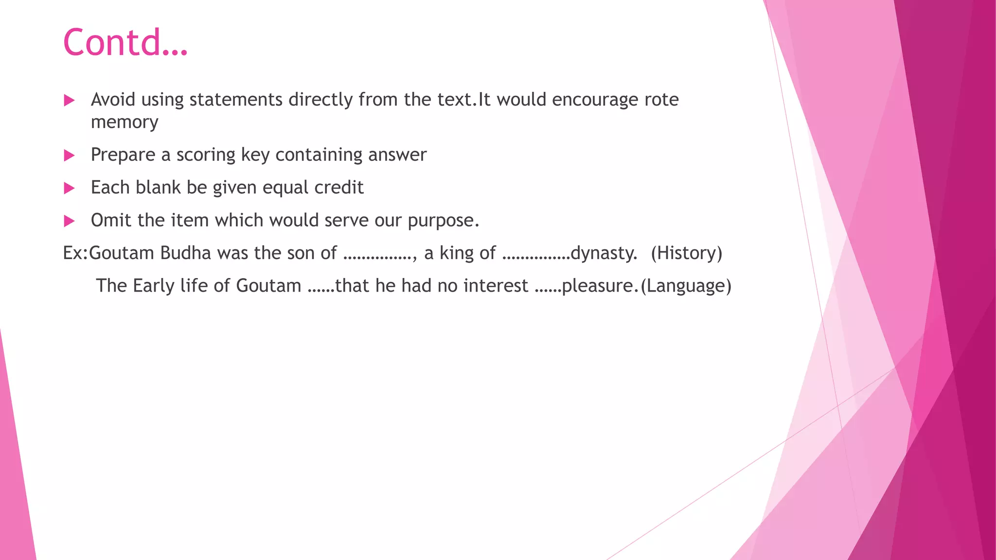 Contd…
 Avoid using statements directly from the text.It would encourage rote
memory
 Prepare a scoring key containing answer
 Each blank be given equal credit
 Omit the item which would serve our purpose.
Ex:Goutam Budha was the son of ……………, a king of ……………dynasty. (History)
The Early life of Goutam ……that he had no interest ……pleasure.(Language)
 
