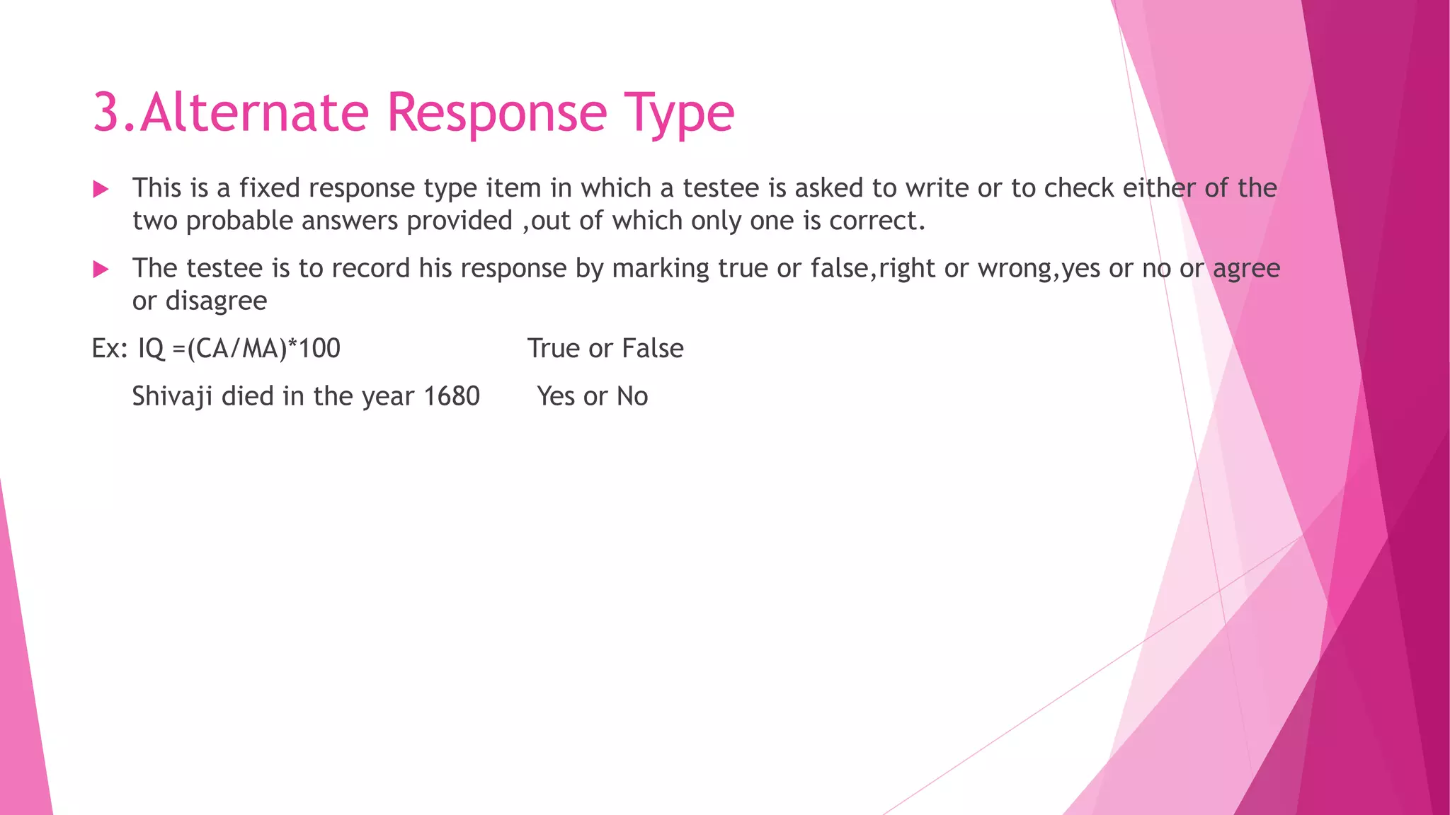 3.Alternate Response Type
 This is a fixed response type item in which a testee is asked to write or to check either of the
two probable answers provided ,out of which only one is correct.
 The testee is to record his response by marking true or false,right or wrong,yes or no or agree
or disagree
Ex: IQ =(CA/MA)*100 True or False
Shivaji died in the year 1680 Yes or No
 