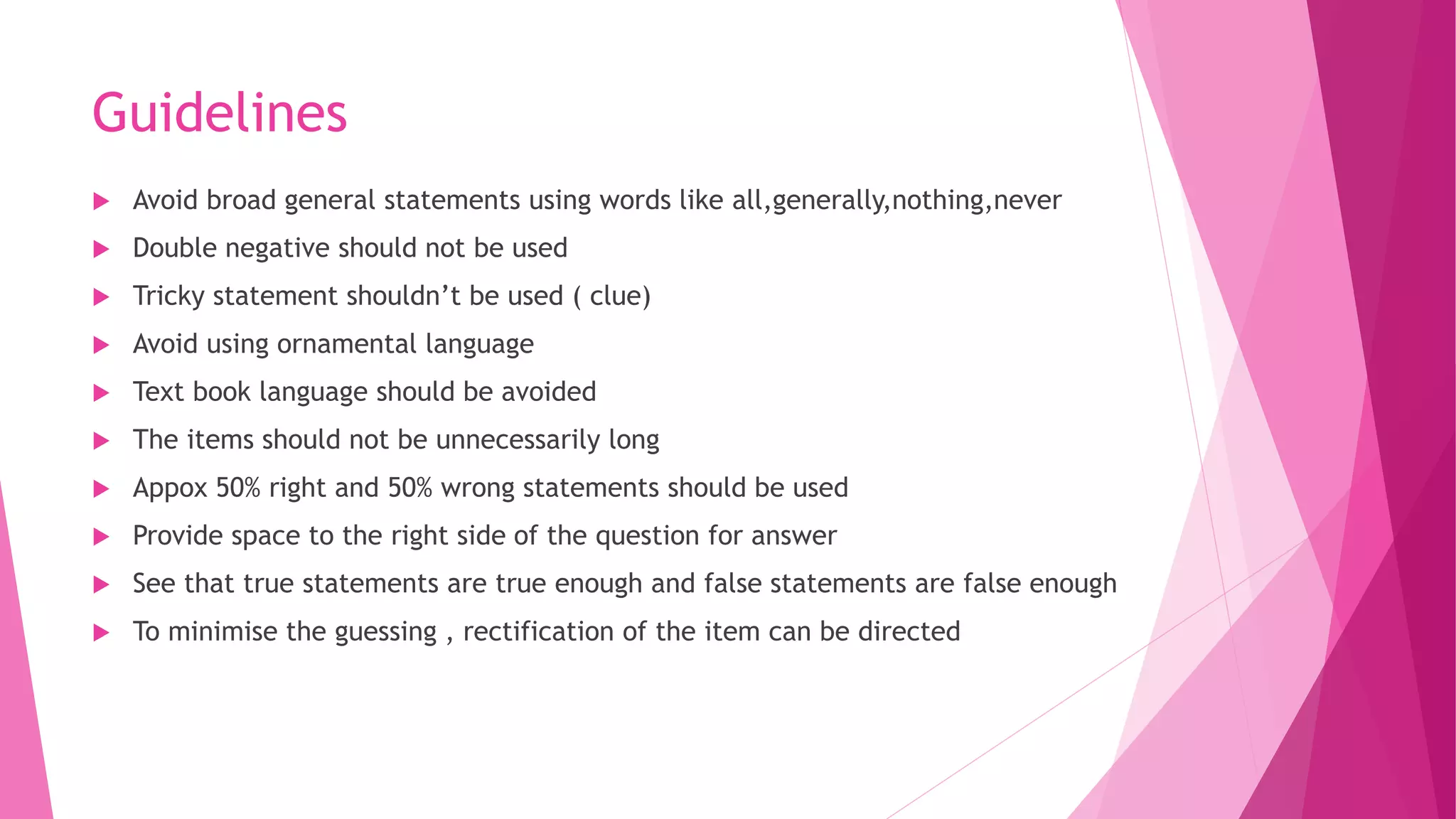 Guidelines
 Avoid broad general statements using words like all,generally,nothing,never
 Double negative should not be used
 Tricky statement shouldn’t be used ( clue)
 Avoid using ornamental language
 Text book language should be avoided
 The items should not be unnecessarily long
 Appox 50% right and 50% wrong statements should be used
 Provide space to the right side of the question for answer
 See that true statements are true enough and false statements are false enough
 To minimise the guessing , rectification of the item can be directed
 
