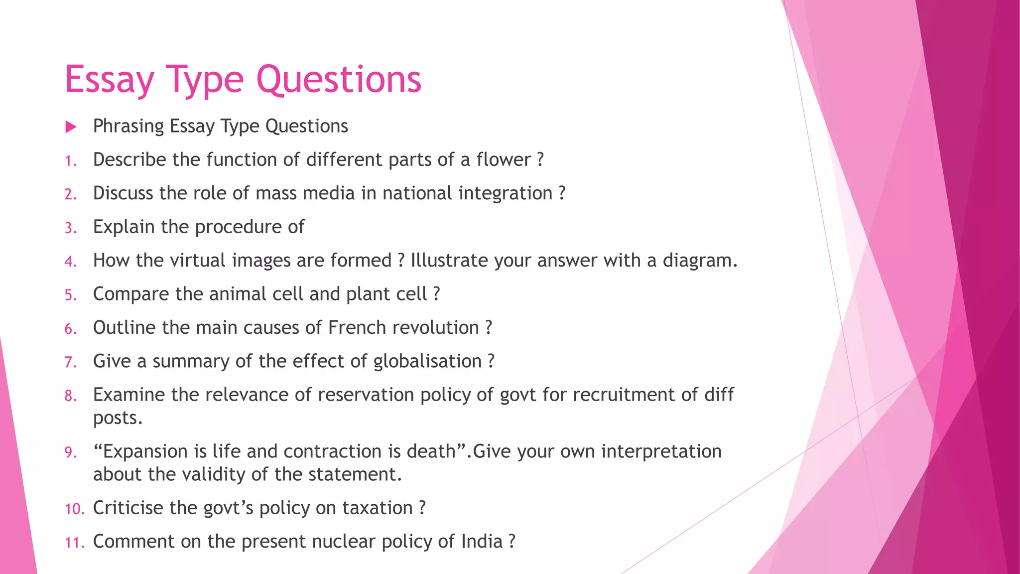 Essay Type Questions
 Phrasing Essay Type Questions
1. Describe the function of different parts of a flower ?
2. Discuss the role of mass media in national integration ?
3. Explain the procedure of
4. How the virtual images are formed ? Illustrate your answer with a diagram.
5. Compare the animal cell and plant cell ?
6. Outline the main causes of French revolution ?
7. Give a summary of the effect of globalisation ?
8. Examine the relevance of reservation policy of govt for recruitment of diff
posts.
9. “Expansion is life and contraction is death”.Give your own interpretation
about the validity of the statement.
10. Criticise the govt’s policy on taxation ?
11. Comment on the present nuclear policy of India ?
 
