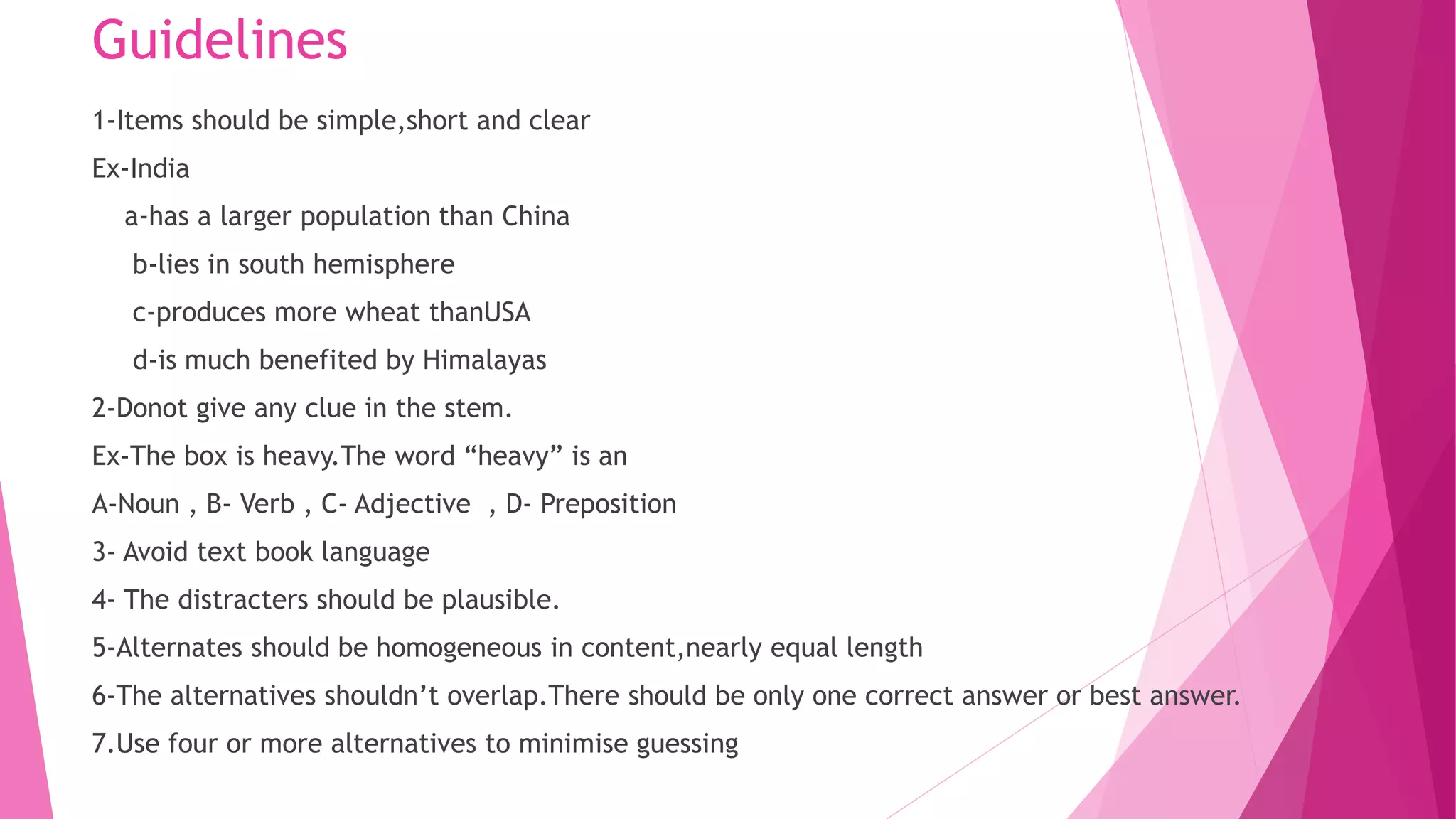 Guidelines
1-Items should be simple,short and clear
Ex-India
a-has a larger population than China
b-lies in south hemisphere
c-produces more wheat thanUSA
d-is much benefited by Himalayas
2-Donot give any clue in the stem.
Ex-The box is heavy.The word “heavy” is an
A-Noun , B- Verb , C- Adjective , D- Preposition
3- Avoid text book language
4- The distracters should be plausible.
5-Alternates should be homogeneous in content,nearly equal length
6-The alternatives shouldn’t overlap.There should be only one correct answer or best answer.
7.Use four or more alternatives to minimise guessing
 