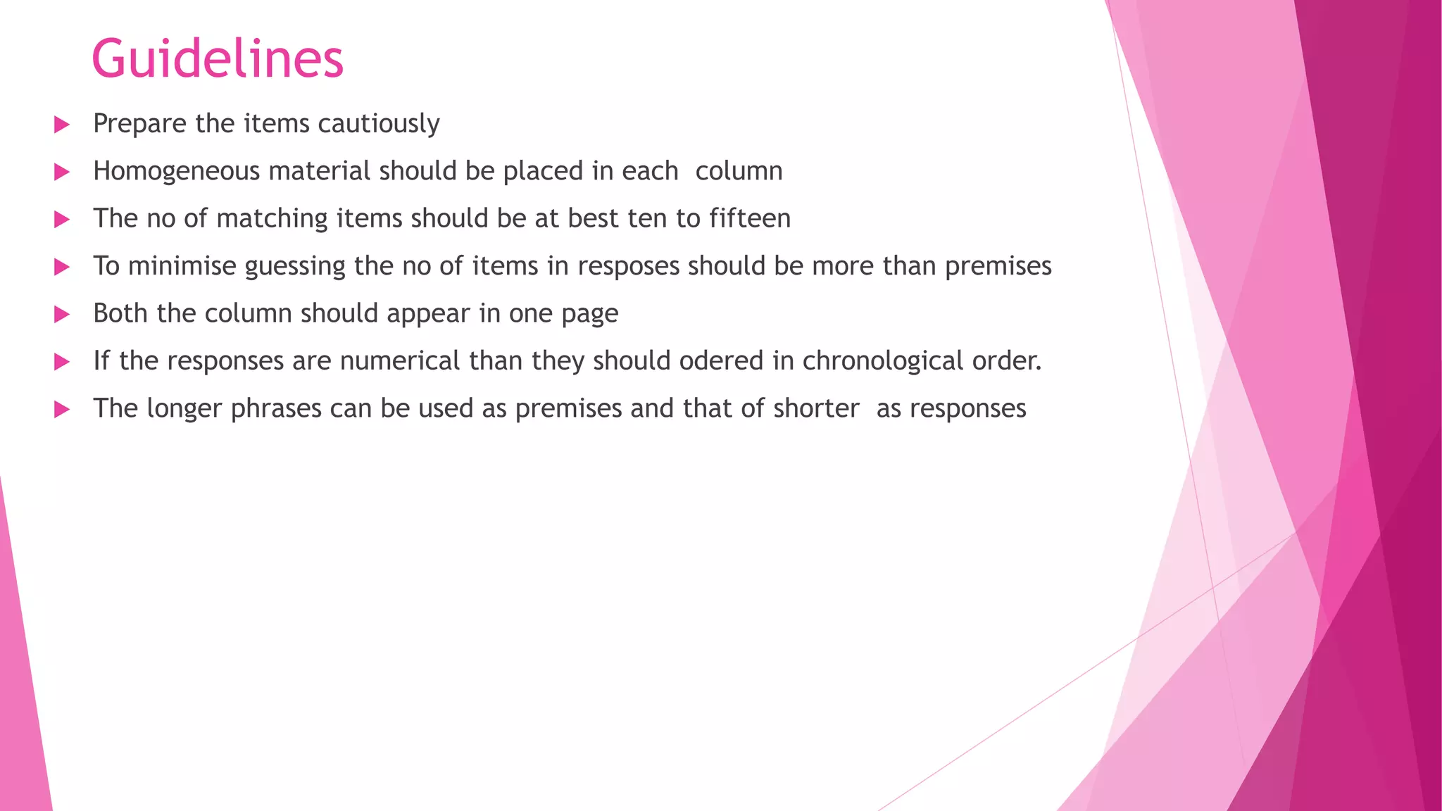 Guidelines
 Prepare the items cautiously
 Homogeneous material should be placed in each column
 The no of matching items should be at best ten to fifteen
 To minimise guessing the no of items in resposes should be more than premises
 Both the column should appear in one page
 If the responses are numerical than they should odered in chronological order.
 The longer phrases can be used as premises and that of shorter as responses
 
