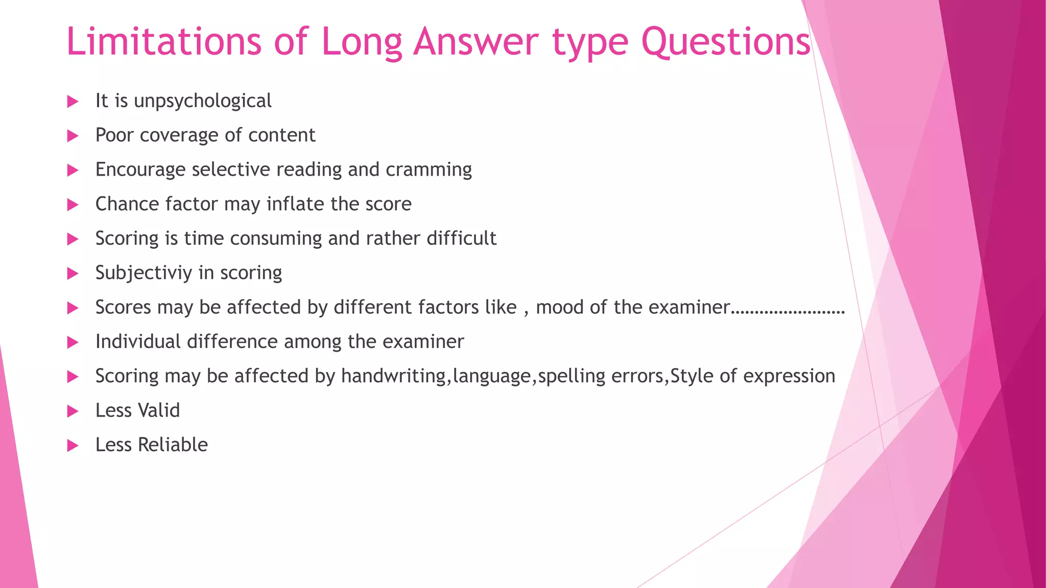 Limitations of Long Answer type Questions
 It is unpsychological
 Poor coverage of content
 Encourage selective reading and cramming
 Chance factor may inflate the score
 Scoring is time consuming and rather difficult
 Subjectiviy in scoring
 Scores may be affected by different factors like , mood of the examiner……………………
 Individual difference among the examiner
 Scoring may be affected by handwriting,language,spelling errors,Style of expression
 Less Valid
 Less Reliable
 