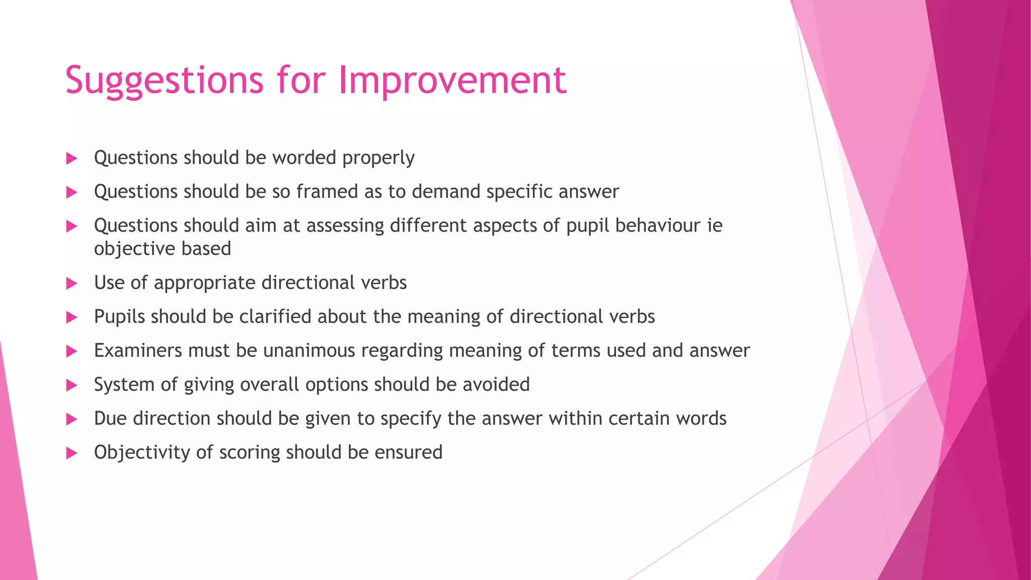 Suggestions for Improvement
 Questions should be worded properly
 Questions should be so framed as to demand specific answer
 Questions should aim at assessing different aspects of pupil behaviour ie
objective based
 Use of appropriate directional verbs
 Pupils should be clarified about the meaning of directional verbs
 Examiners must be unanimous regarding meaning of terms used and answer
 System of giving overall options should be avoided
 Due direction should be given to specify the answer within certain words
 Objectivity of scoring should be ensured
 