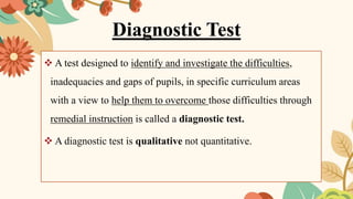 Diagnostic Test
❖ A test designed to identify and investigate the difficulties,
inadequacies and gaps of pupils, in specific curriculum areas
with a view to help them to overcome those difficulties through
remedial instruction is called a diagnostic test.
❖ A diagnostic test is qualitative not quantitative.
 