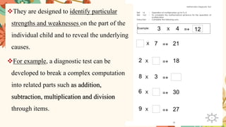 ❖They are designed to identify particular
strengths and weaknesses on the part of the
individual child and to reveal the underlying
causes.
❖For example, a diagnostic test can be
developed to break a complex computation
into related parts such as addition,
subtraction, multiplication and division
through items.
 